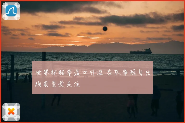 世界杯赔率盘口升温 各队争冠与出线前景受关注