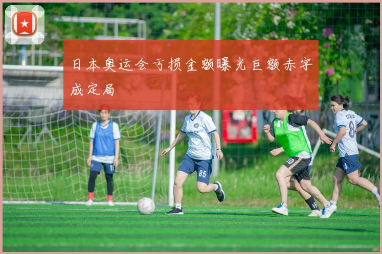 日本奥运会亏损金额曝光巨额赤字成定局