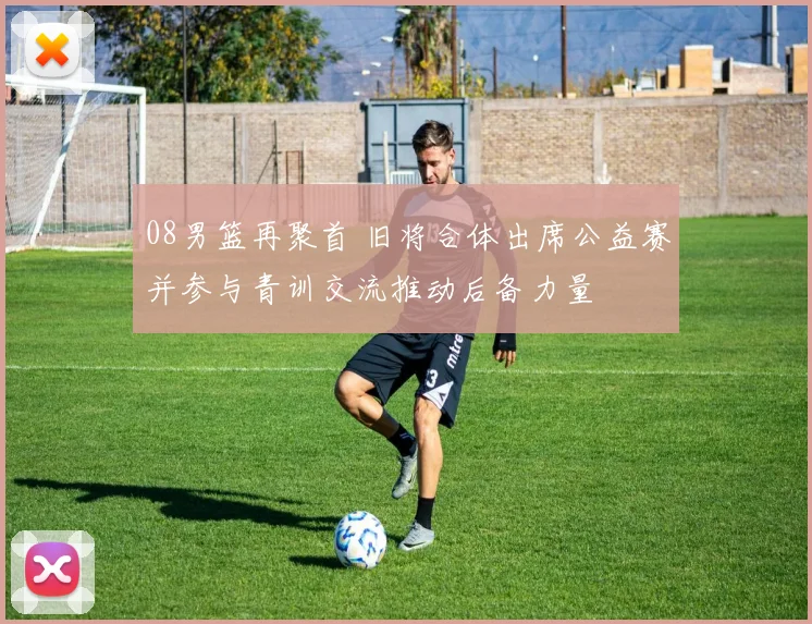 08男篮再聚首 旧将合体出席公益赛并参与青训交流推动后备力量