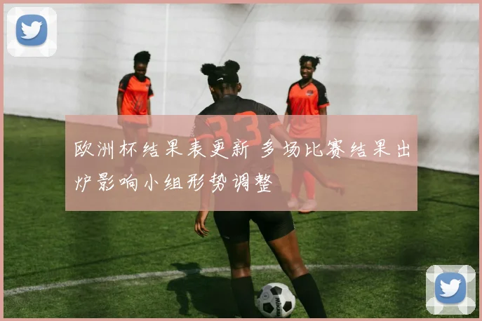 欧洲杯结果表更新 多场比赛结果出炉影响小组形势调整