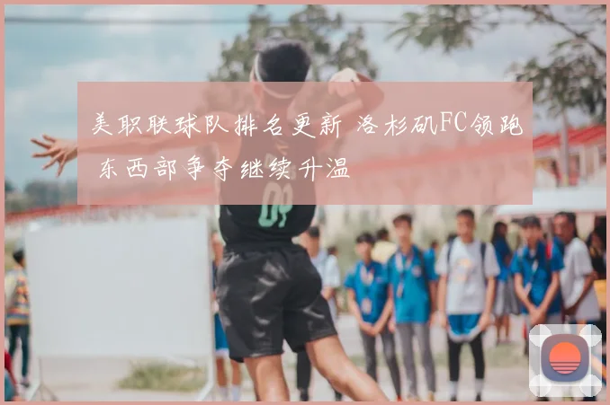 美职联球队排名更新 洛杉矶FC领跑 东西部争夺继续升温