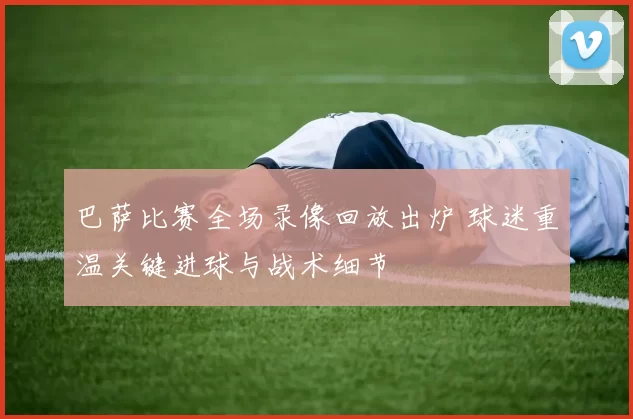 巴萨比赛全场录像回放出炉 球迷重温关键进球与战术细节