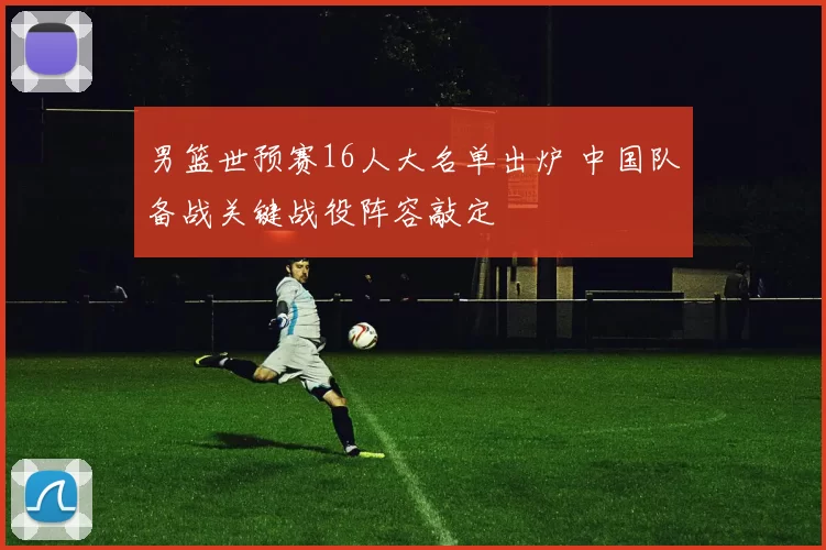 男篮世预赛16人大名单出炉 中国队备战关键战役阵容敲定