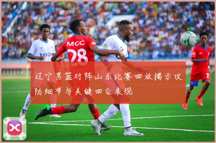 辽宁男篮对阵山东比赛回放揭示攻防细节与关键回合表现