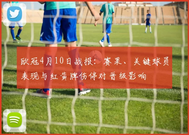 欧冠4月10日战报：赛果、关键球员表现与红黄牌伤停对晋级影响