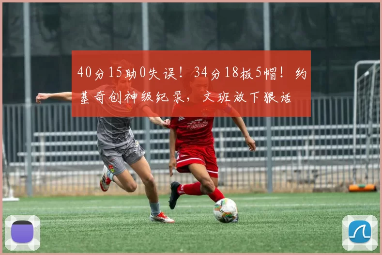 40分15助0失误！34分18板5帽！约基奇创神级纪录，文班放下狠话