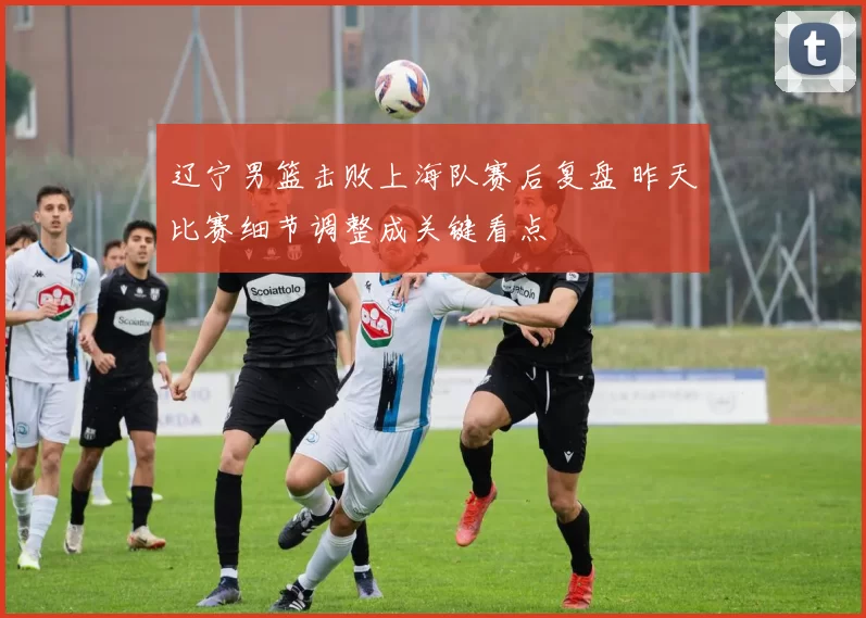 辽宁男篮击败上海队赛后复盘 昨天比赛细节调整成关键看点