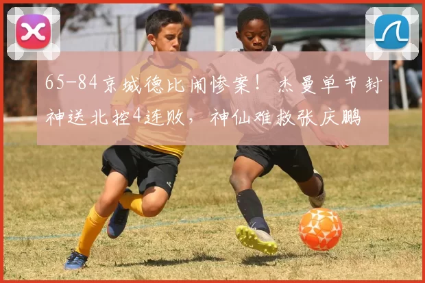 65-84京城德比闹惨案！杰曼单节封神送北控4连败，神仙难救张庆鹏