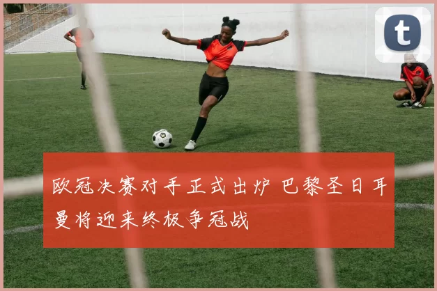欧冠决赛对手正式出炉 巴黎圣日耳曼将迎来终极争冠战