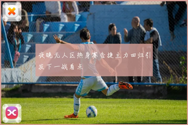 夜晚无人区热身赛告捷主力回归引发下一战看点