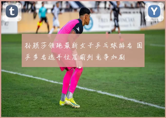 孙颖莎领跑最新女子乒乓球排名 国乒多名选手位居前列竞争加剧