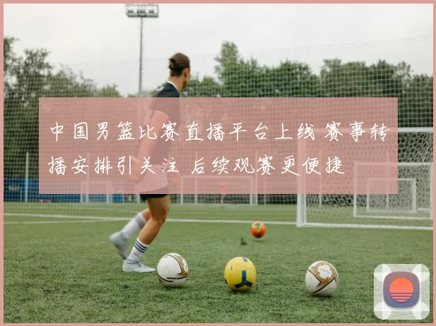 中国男篮比赛直播平台上线 赛事转播安排引关注 后续观赛更便捷