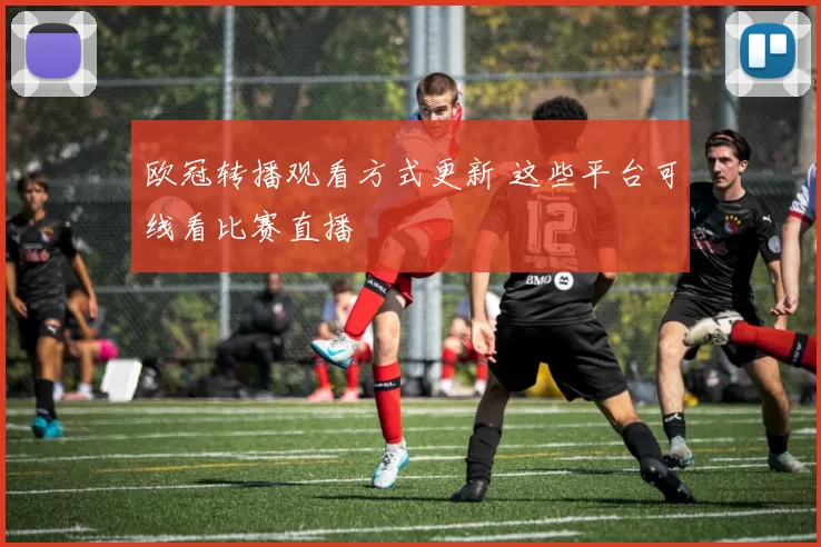 欧冠转播观看方式更新 这些平台可线看比赛直播