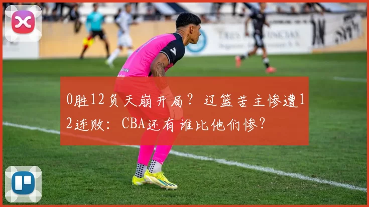 0胜12负天崩开局？辽篮苦主惨遭12连败：CBA还有谁比他们惨？