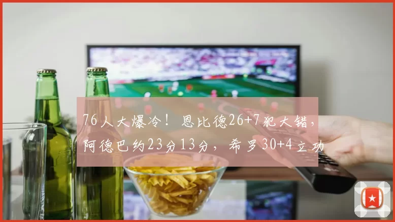 76人大爆冷！恩比德26+7犯大错，阿德巴约23分13分，希罗30+4立功