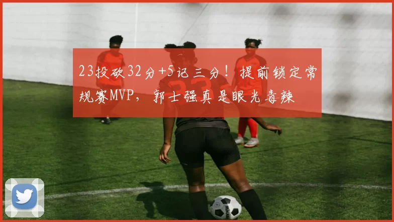 23投砍32分+5记三分！提前锁定常规赛MVP，郭士强真是眼光毒辣